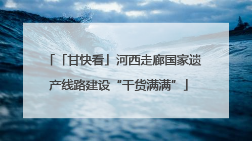 「甘快看」河西走廊国家遗产线路建设“干货满满”
