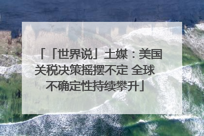 「世界说」土媒：美国关税决策摇摆不定 全球不确定性持续攀升