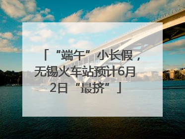 “端午”小长假，无锡火车站预计6月2日“最挤”