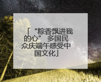 “粽香飘进我的心” 多国民众庆端午感受中国文化