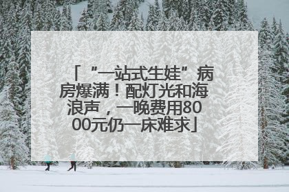 “一站式生娃”病房爆满！配灯光和海浪声，一晚费用8000元仍一床难求