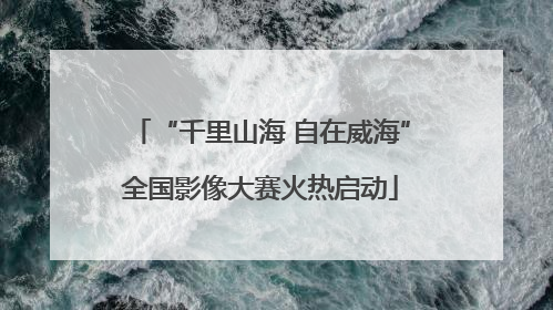 “千里山海 自在威海”全国影像大赛火热启动