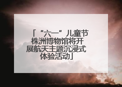 “六一”儿童节 株洲博物馆将开展航天主题沉浸式体验活动
