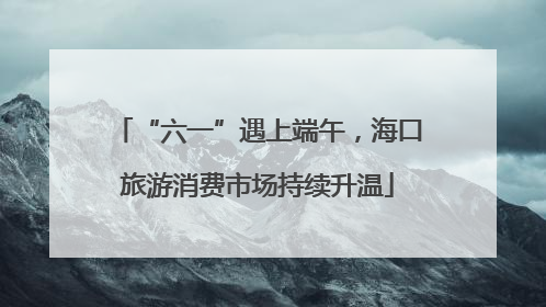 “六一”遇上端午，海口旅游消费市场持续升温