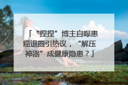 “捏捏”博主自曝患癌退圈引热议，“解压神器”成健康隐患？