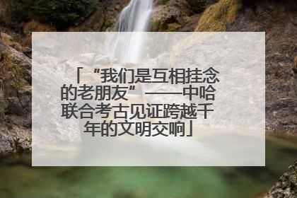 “我们是互相挂念的老朋友”——中哈联合考古见证跨越千年的文明交响