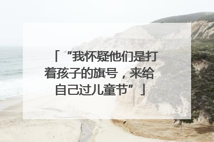 “我怀疑他们是打着孩子的旗号，来给自己过儿童节”