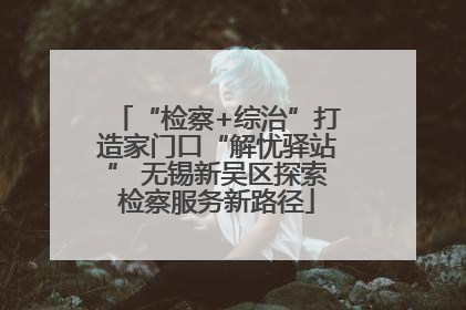 “检察+综治”打造家门口“解忧驿站” 无锡新吴区探索检察服务新路径