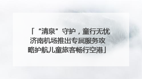 “清泉”守护，童行无忧 济南机场推出专属服务攻略护航儿童旅客畅行空港