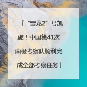“雪龙2”号凯旋！中国第41次南极考察队顺利完成全部考察任务