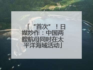 “首次”！日媒炒作：中国两艘航母同时在太平洋海域活动