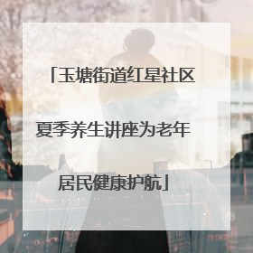 玉塘街道红星社区夏季养生讲座为老年居民健康护航