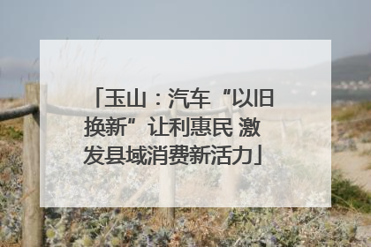 玉山：汽车“以旧换新”让利惠民 激发县域消费新活力