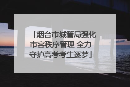 烟台市城管局强化市容秩序管理 全力守护高考考生逐梦