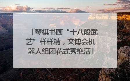 琴棋书画“十八般武艺”样样精，文博会机器人组团花式秀绝活