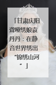 甘肃庆阳聋哑绣娘袁丹丹：在静音世界绣出“锦绣山河”