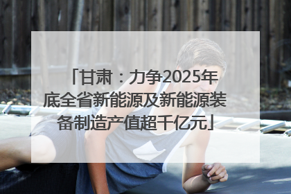 甘肃：力争2025年底全省新能源及新能源装备制造产值超千亿元