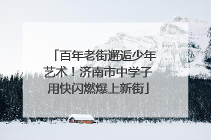 百年老街邂逅少年艺术！济南市中学子用快闪燃爆上新街