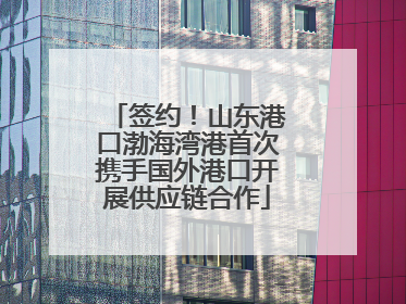 签约！山东港口渤海湾港首次携手国外港口开展供应链合作