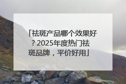 祛斑产品哪个效果好？2025年度热门祛斑品牌，平价好用