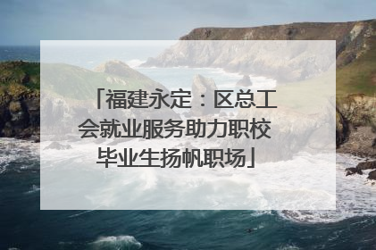 福建永定：区总工会就业服务助力职校毕业生扬帆职场