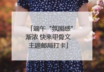 端午“氛围感”渐浓 快来甲骨文主题邮局打卡