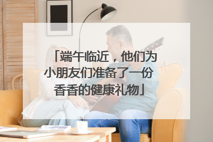 端午临近，他们为小朋友们准备了一份香香的健康礼物