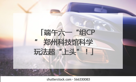 端午六一“组CP” 郑州科技馆科学玩法超“上头”！