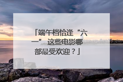 端午档恰逢“六一” 这些电影哪部最受欢迎？