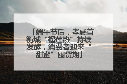 端午节后，孝感首衡城“榴莲热”持续发酵，消费者迎来“甜蜜”囤货期