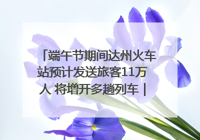 端午节期间达州火车站预计发送旅客11万人 将增开多趟列车｜网络中国节·端午
