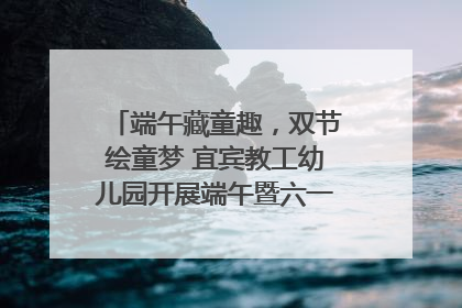 端午藏童趣，双节绘童梦 宜宾教工幼儿园开展端午暨六一亲子游园活动