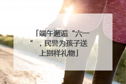 端午邂逅“六一”，民警为孩子送上别样礼物