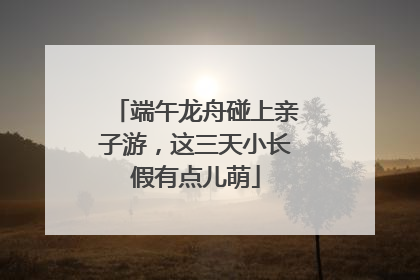 端午龙舟碰上亲子游，这三天小长假有点儿萌