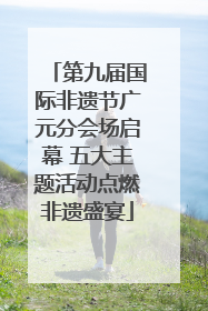 第九届国际非遗节广元分会场启幕 五大主题活动点燃非遗盛宴