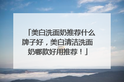 美白洗面奶推荐什么牌子好，美白清洁洗面奶哪款好用推荐！