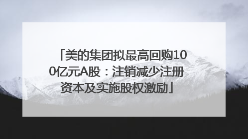 美的集团拟最高回购100亿元A股：注销减少注册资本及实施股权激励