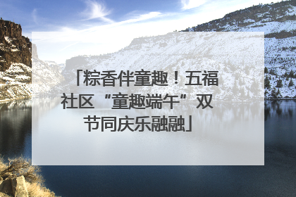 粽香伴童趣！五福社区“童趣端午”双节同庆乐融融