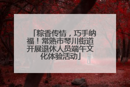 粽香传情，巧手纳福！常熟市琴川街道开展退休人员端午文化体验活动