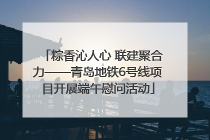 粽香沁人心 联建聚合力——青岛地铁6号线项目开展端午慰问活动