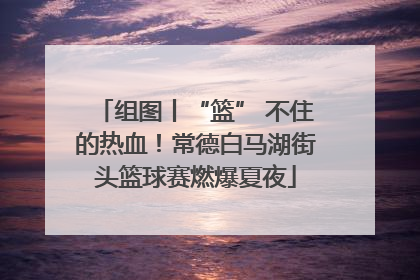组图丨“篮” 不住的热血！常德白马湖街头篮球赛燃爆夏夜