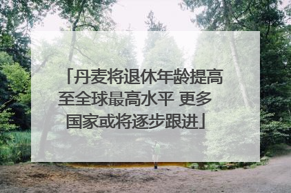 丹麦将退休年龄提高至全球最高水平 更多国家或将逐步跟进