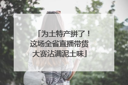 为土特产拼了！这场全省直播带货大赛沾满泥土味