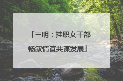 三明：挂职女干部畅叙情谊共谋发展