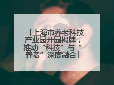 上海市养老科技产业园开园揭牌，推动“科技”与“养老”深度融合