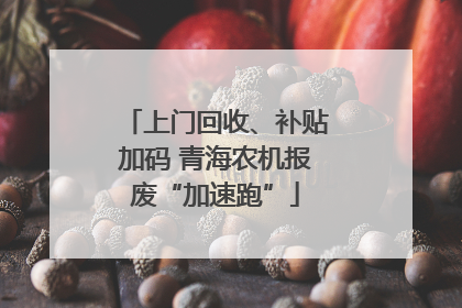 上门回收、补贴加码 青海农机报废“加速跑”