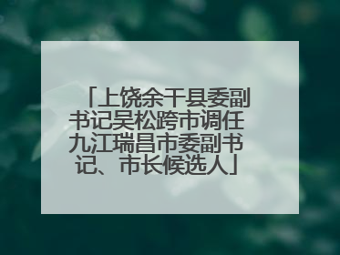 上饶余干县委副书记吴松跨市调任九江瑞昌市委副书记、市长候选人