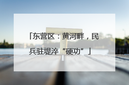 东营区：黄河畔，民兵驻堤淬“硬功”
