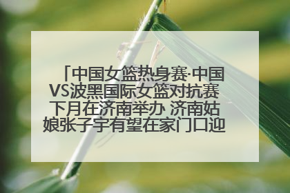 中国女篮热身赛·中国VS波黑国际女篮对抗赛下月在济南举办 济南姑娘张子宇有望在家门口迎来国家队首秀