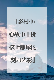 乡村·匠心故事丨桃核上雕琢的刻刀光影